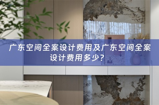 广东空间全案设计费用及广东空间全案设计费用多少？ 