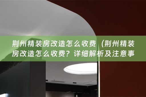 荆州精装房改造怎么收费（荆州精装房改造怎么收费？详细解析及注意事项）