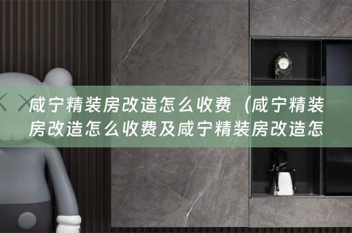 咸宁精装房改造怎么收费（咸宁精装房改造怎么收费及咸宁精装房改造怎么收费的常见问题解答）