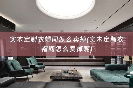 实木定制衣帽间怎么卖掉(实木定制衣帽间怎么卖掉呢)