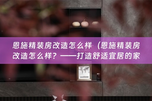恩施精装房改造怎么样（恩施精装房改造怎么样？——打造舒适宜居的家）