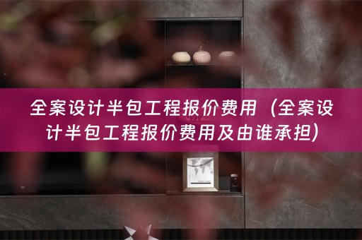 全案设计半包工程报价费用（全案设计半包工程报价费用及由谁承担）