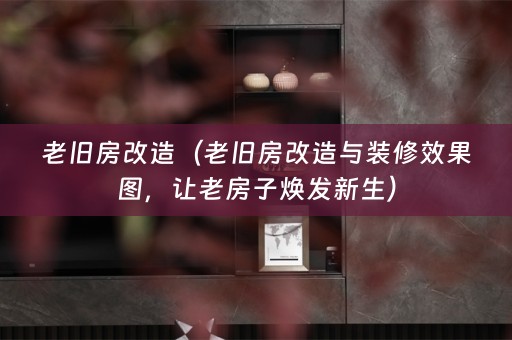 老旧房改造（老旧房改造与装修效果图，让老房子焕发新生）