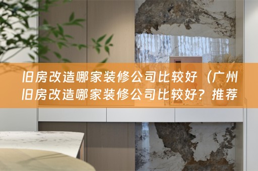 旧房改造哪家装修公司比较好（广州旧房改造哪家装修公司比较好？推荐几家实力强的装修公司）