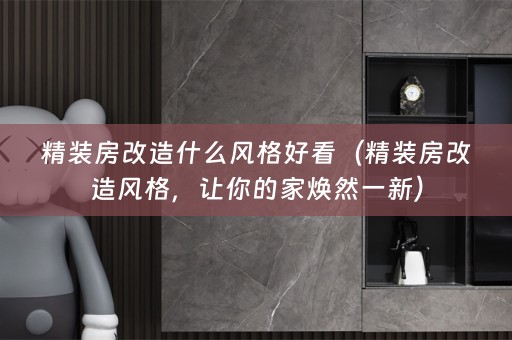 精装房改造什么风格好看（精装房改造风格，让你的家焕然一新）