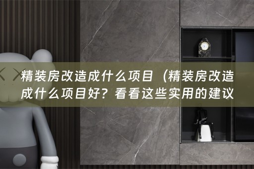 精装房改造成什么项目（精装房改造成什么项目好？看看这些实用的建议！）