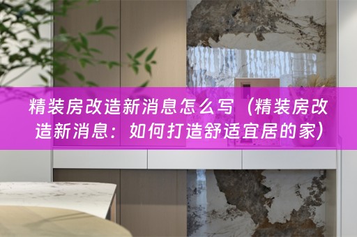 精装房改造新消息怎么写（精装房改造新消息：如何打造舒适宜居的家）