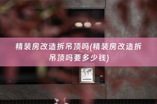 精装房改造拆吊顶吗(精装房改造拆吊顶吗要多少钱)
