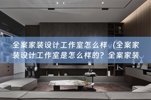 全案家装设计工作室怎么样（全案家装设计工作室是怎么样的？全案家装是什么？）