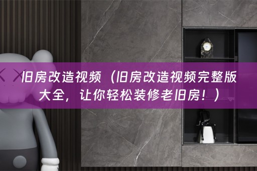 旧房改造视频（旧房改造视频完整版大全，让你轻松装修老旧房！）