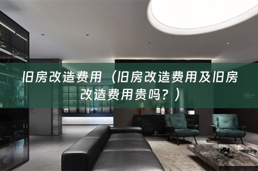 旧房改造费用（旧房改造费用及旧房改造费用贵吗？）