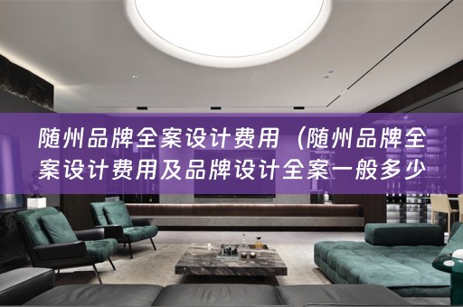 随州品牌全案设计费用（随州品牌全案设计费用及品牌设计全案一般多少钱？）