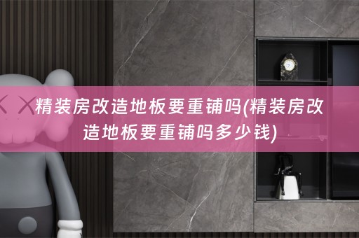 精装房改造地板要重铺吗(精装房改造地板要重铺吗多少钱)