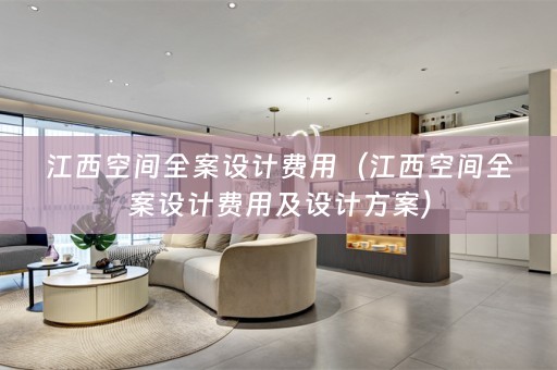 江西空间全案设计费用（江西空间全案设计费用及设计方案）