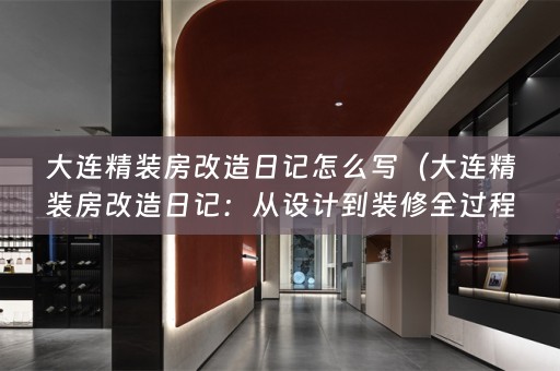 大连精装房改造日记怎么写（大连精装房改造日记：从设计到装修全过程）