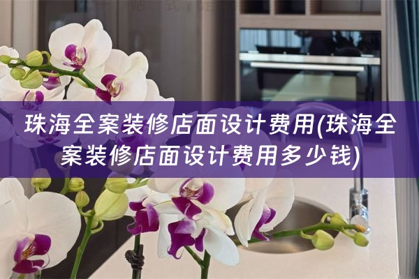 珠海全案装修店面设计费用(珠海全案装修店面设计费用多少钱)