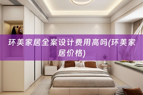 环美家居费用高吗(环美家居价格)