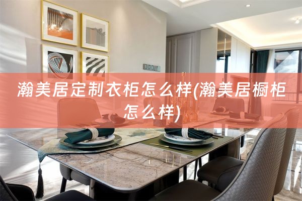 瀚美居定制衣柜怎么样(瀚美居橱柜怎么样)