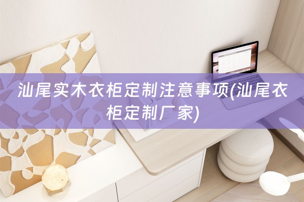 汕尾实木衣柜定制注意事项(汕尾衣柜定制厂家)