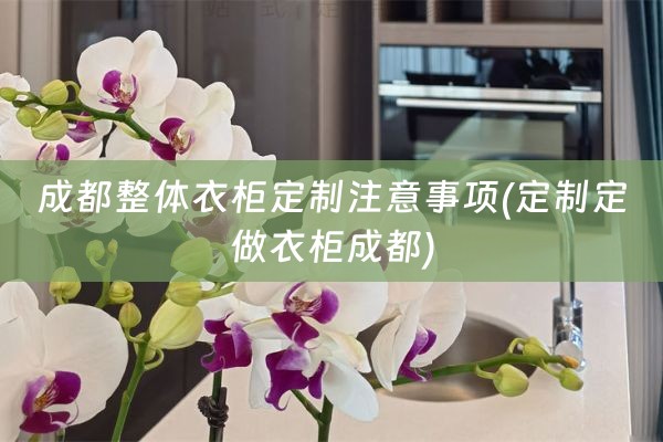 成都整体衣柜定制注意事项(定制定做衣柜成都)