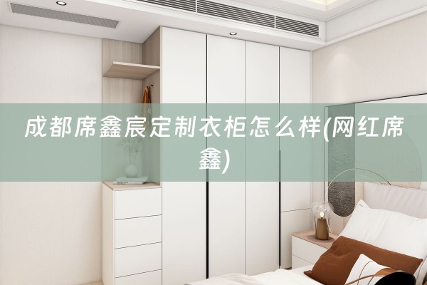 成都席鑫宸定制衣柜怎么样(网红席鑫)