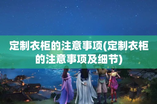 定制衣柜的注意事项(定制衣柜的注意事项及细节)