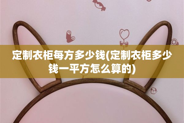 定制衣柜每方多少钱(定制衣柜多少钱一平方怎么算的)