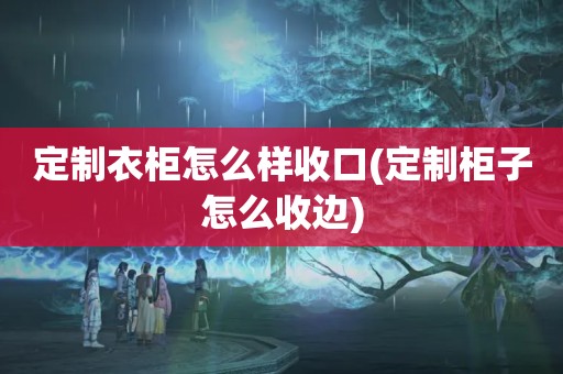 定制衣柜怎么样收口(定制柜子怎么收边)