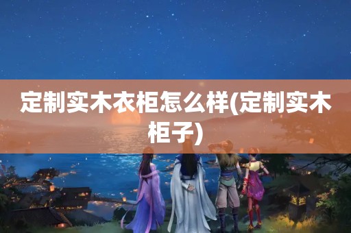 定制实木衣柜怎么样(定制实木柜子)