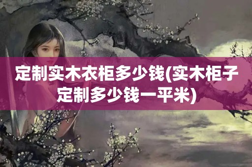 定制实木衣柜多少钱(实木柜子定制多少钱一平米)