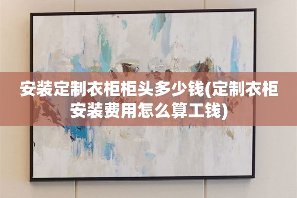 安装定制衣柜柜头多少钱(定制衣柜安装费用怎么算工钱)