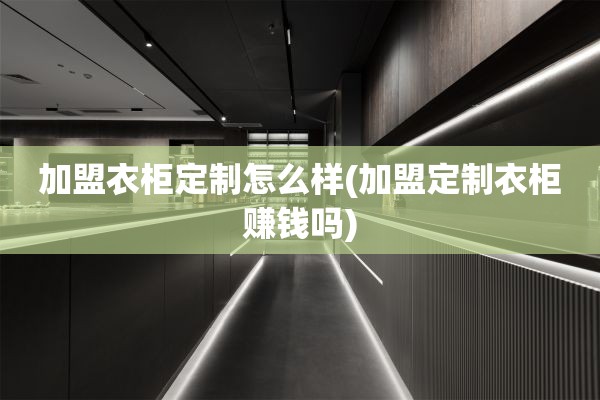 加盟衣柜定制怎么样(加盟定制衣柜赚钱吗)