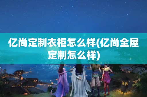 亿尚定制衣柜怎么样(亿尚怎么样)